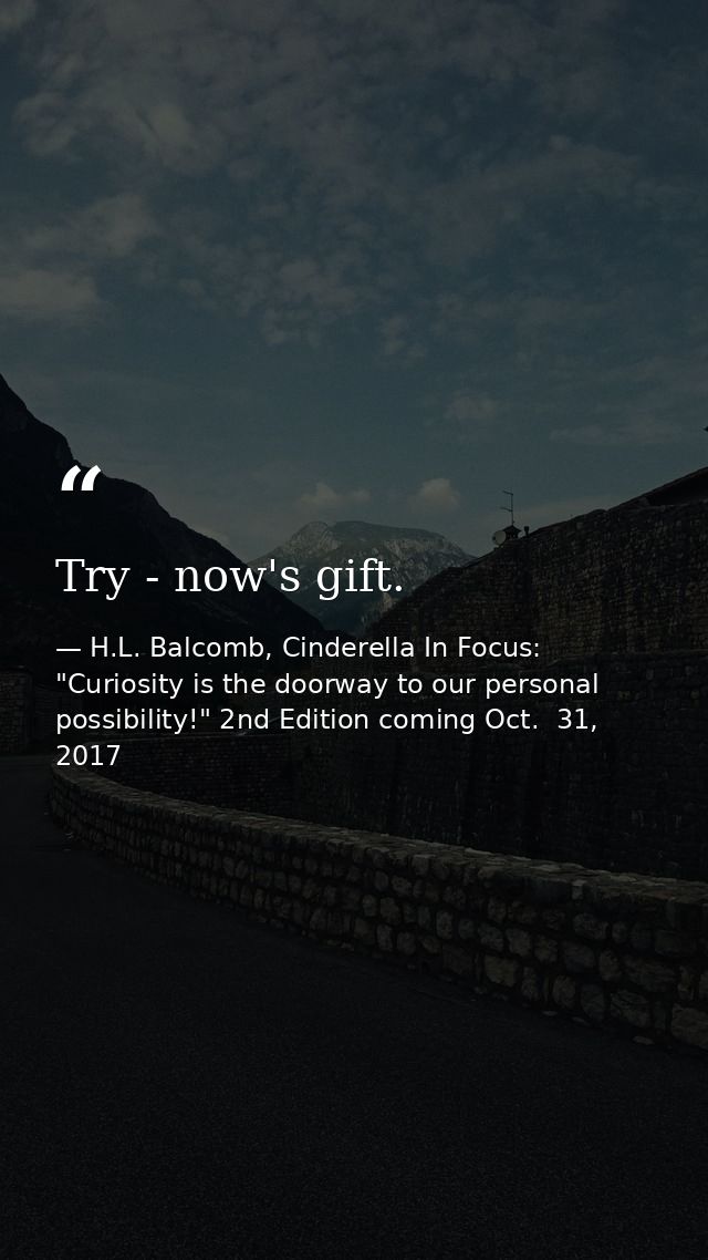 Try - now's gift. — H.L. Balcomb, Cinderella In Focus: "Curiosity is the doorway to our personal possibility!" 2nd Edition coming Oct.  31, 2017