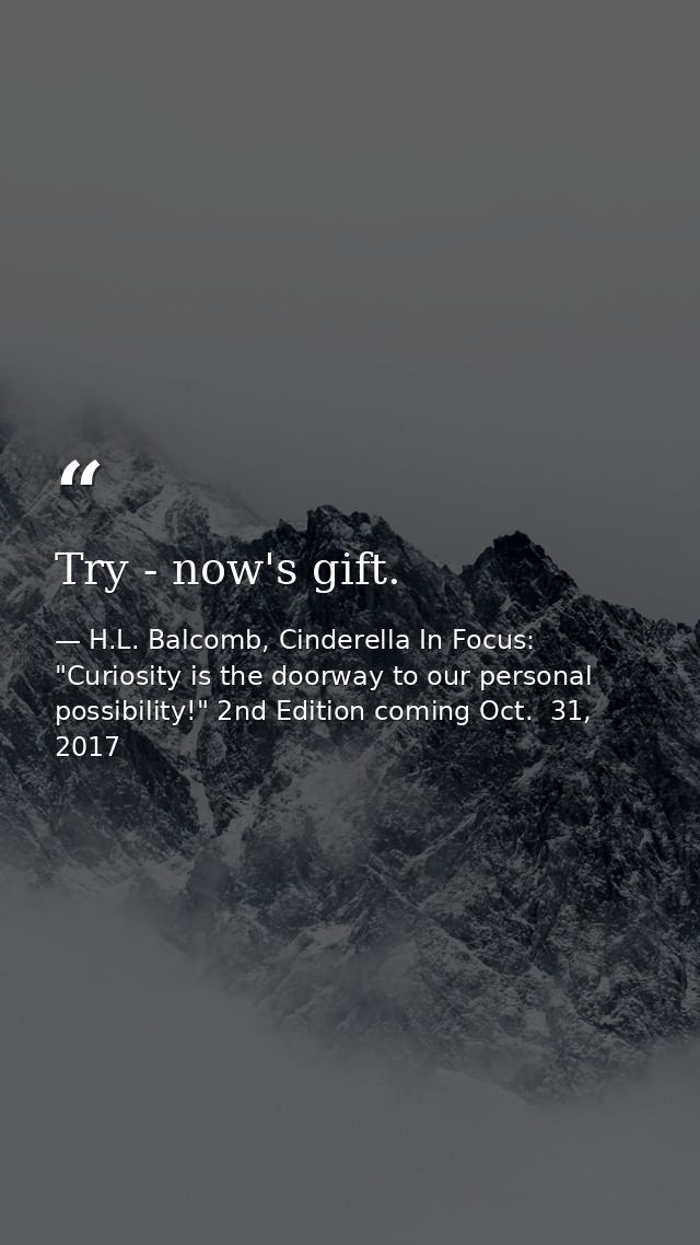 Try - now's gift. — H.L. Balcomb, Cinderella In Focus: "Curiosity is the doorway to our personal possibility!" 2nd Edition coming Oct.  31, 2017