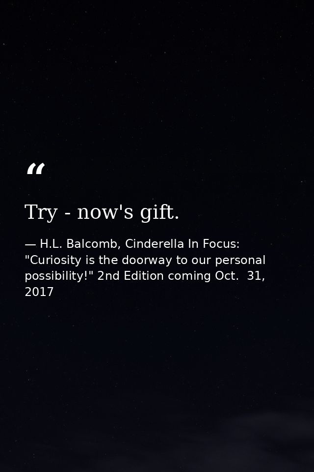 Try - now's gift. — H.L. Balcomb, Cinderella In Focus: "Curiosity is the doorway to our personal possibility!" 2nd Edition coming Oct.  31, 2017