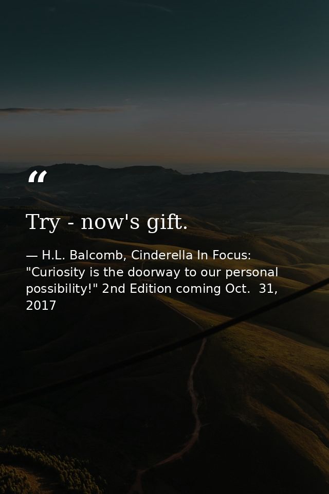 Try - now's gift. — H.L. Balcomb, Cinderella In Focus: "Curiosity is the doorway to our personal possibility!" 2nd Edition coming Oct.  31, 2017