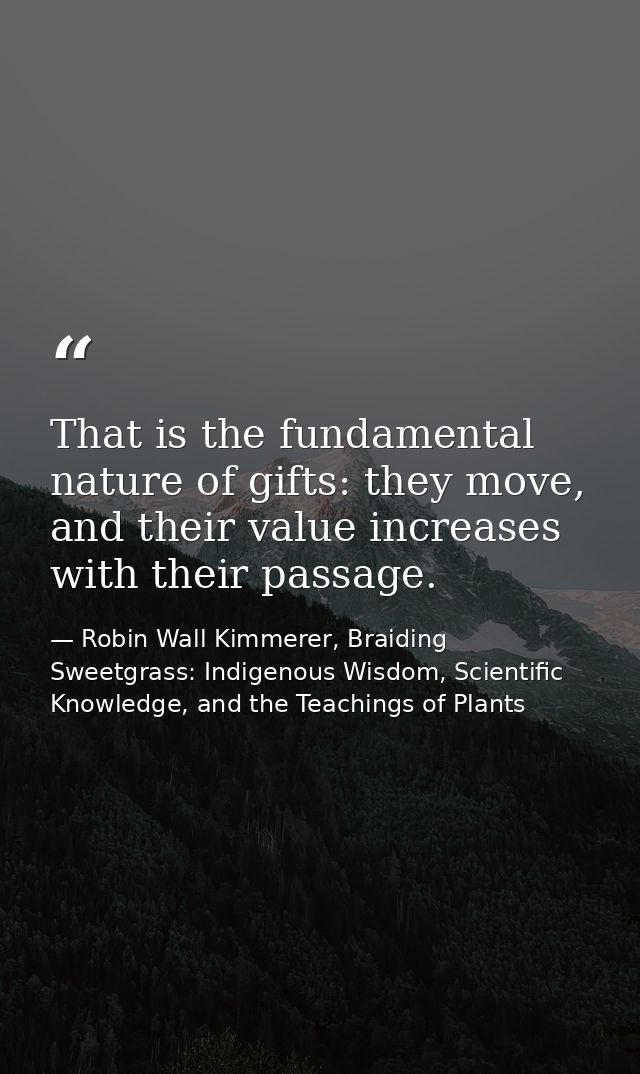 That is the fundamental nature of gifts: they move, and their value increases with their passage. — Robin Wall Kimmerer, Braiding Sweetgrass: Indigenous Wisdom, Scientific Knowledge, and the Teachings of Plants