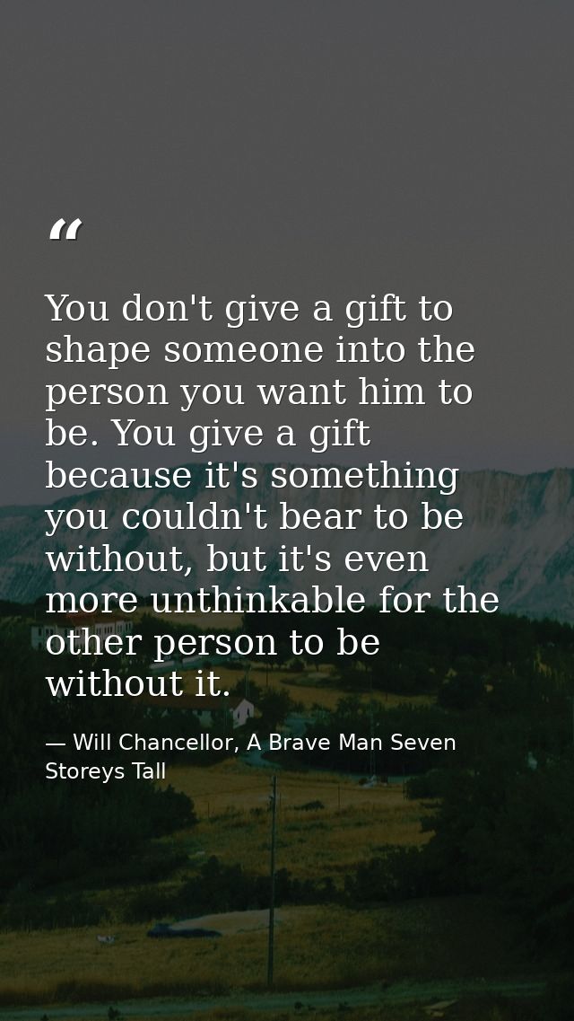 You don't give a gift to shape someone into the person you want him to be. You give a gift because it's something you co — Will Chancellor, A Brave Man Seven Storeys Tall