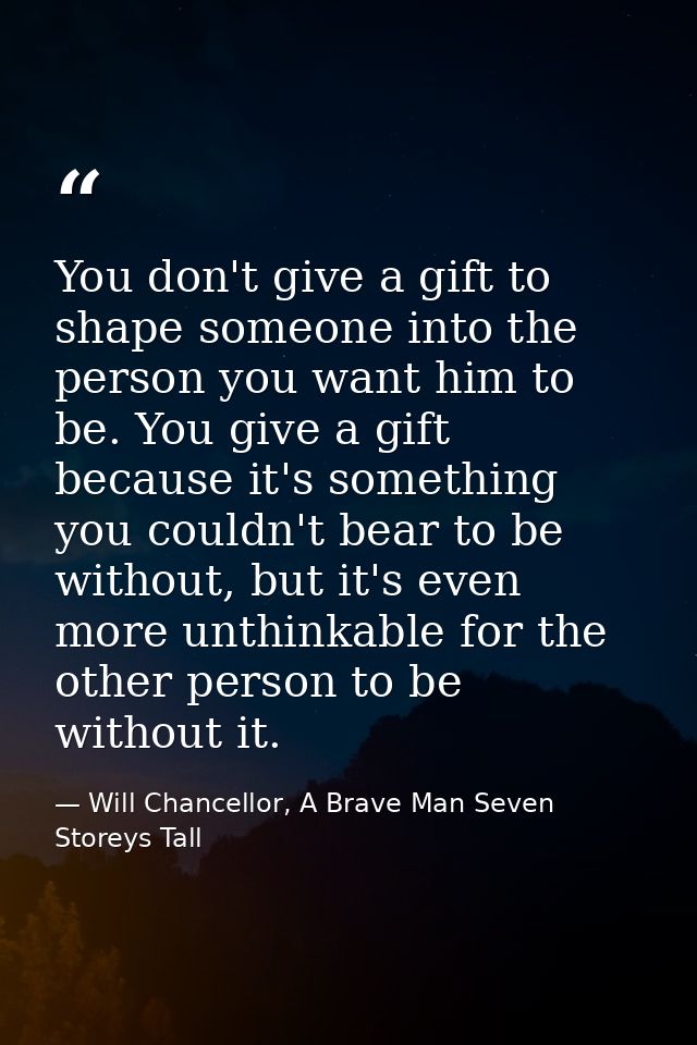 You don't give a gift to shape someone into the person you want him to be. You give a gift because it's something you co — Will Chancellor, A Brave Man Seven Storeys Tall