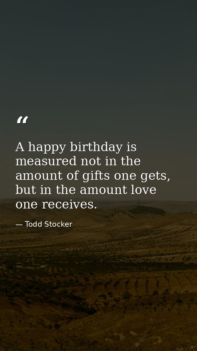 A happy birthday is measured not in the amount of gifts one gets, but in the amount love one receives. — Todd Stocker
