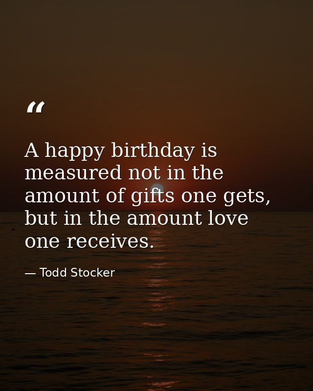A happy birthday is measured not in the amount of gifts one gets, but in the amount love one receives. — Todd Stocker