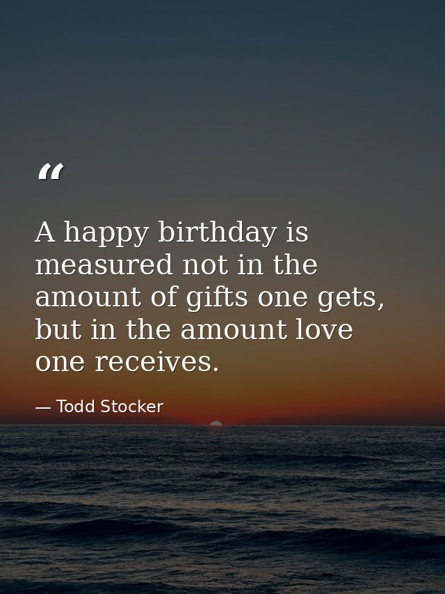 A happy birthday is measured not in the amount of gifts one gets, but in the amount love one receives. — Todd Stocker