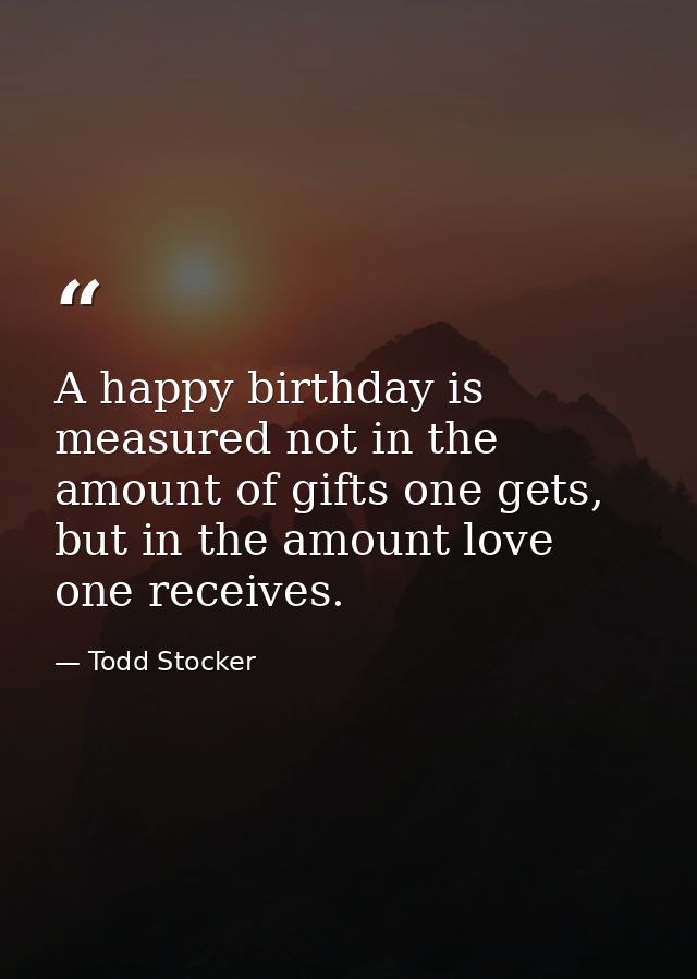 A happy birthday is measured not in the amount of gifts one gets, but in the amount love one receives. — Todd Stocker