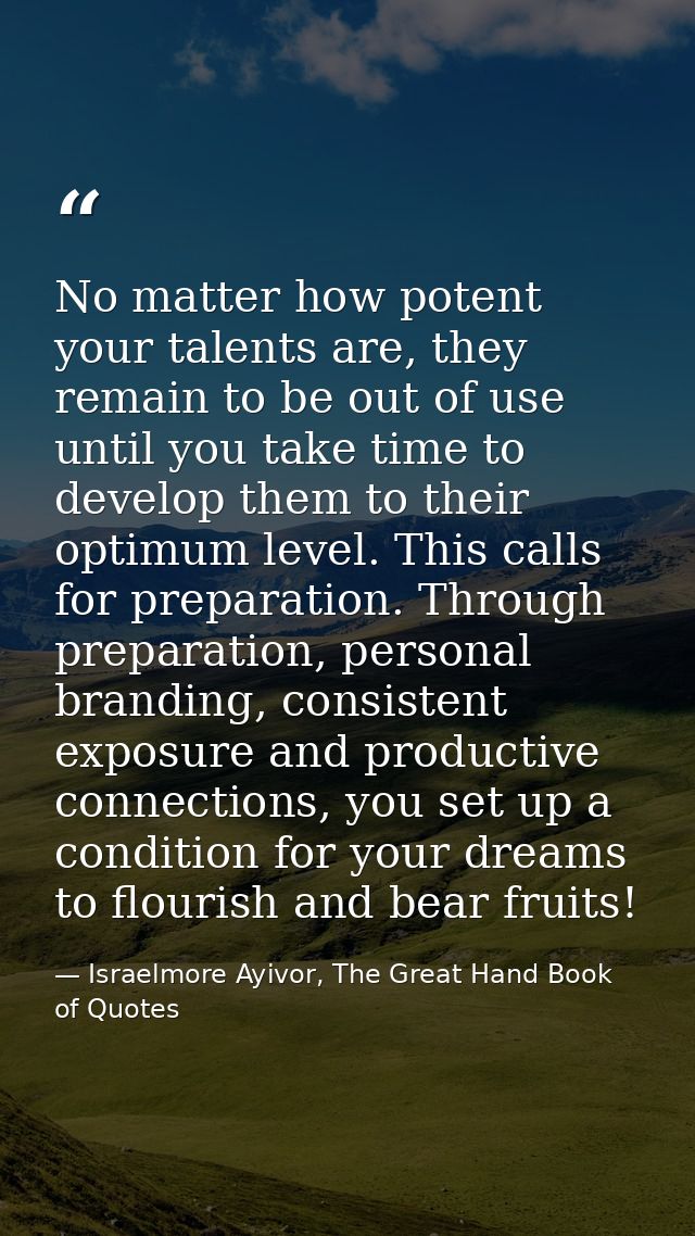 No matter how potent your talents are, they remain to be out of use until you take time to develop them to their optimum — Israelmore Ayivor, The Great Hand Book of Quotes
