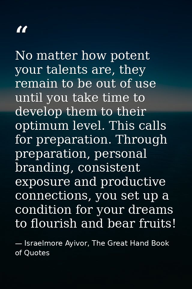 No matter how potent your talents are, they remain to be out of use until you take time to develop them to their optimum — Israelmore Ayivor, The Great Hand Book of Quotes