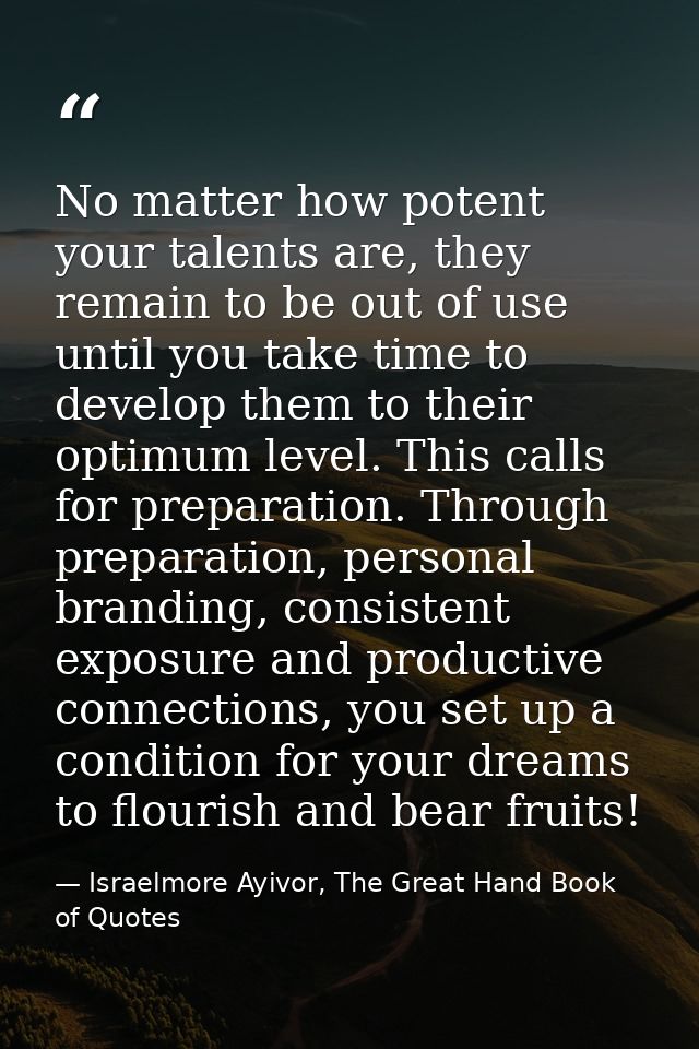 No matter how potent your talents are, they remain to be out of use until you take time to develop them to their optimum — Israelmore Ayivor, The Great Hand Book of Quotes