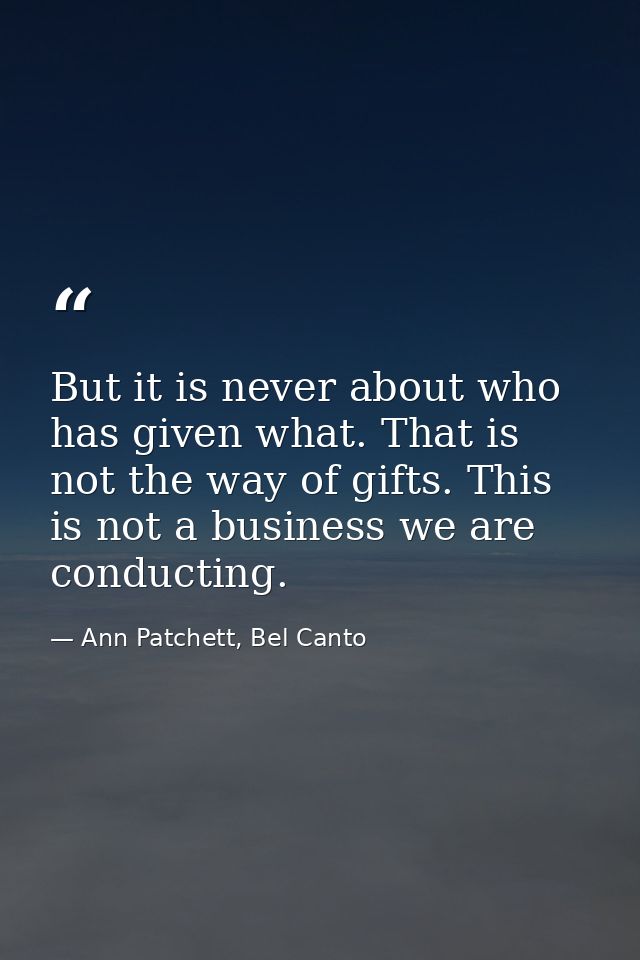 But it is never about who has given what. That is not the way of gifts. This is not a business we are conducting. — Ann Patchett, Bel Canto