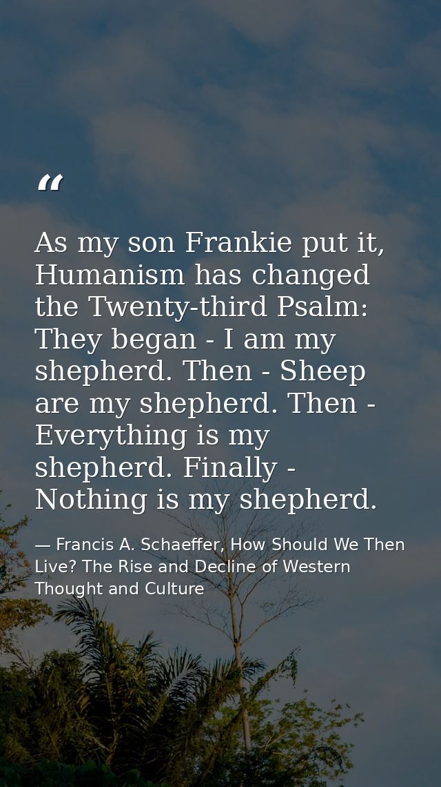 As my son Frankie put it, Humanism has changed the Twenty-third Psalm: They began - I am my shepherd. Then - Sheep are m — Francis A. Schaeffer, How Should We Then Live? The Rise and Decline of Western Thought and Culture