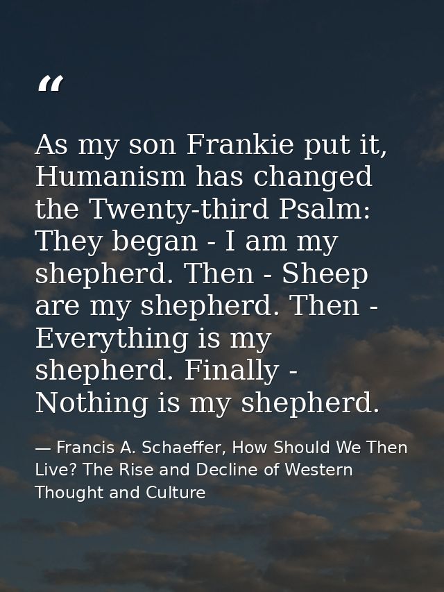As my son Frankie put it, Humanism has changed the Twenty-third Psalm: They began - I am my shepherd. Then - Sheep are m — Francis A. Schaeffer, How Should We Then Live? The Rise and Decline of Western Thought and Culture