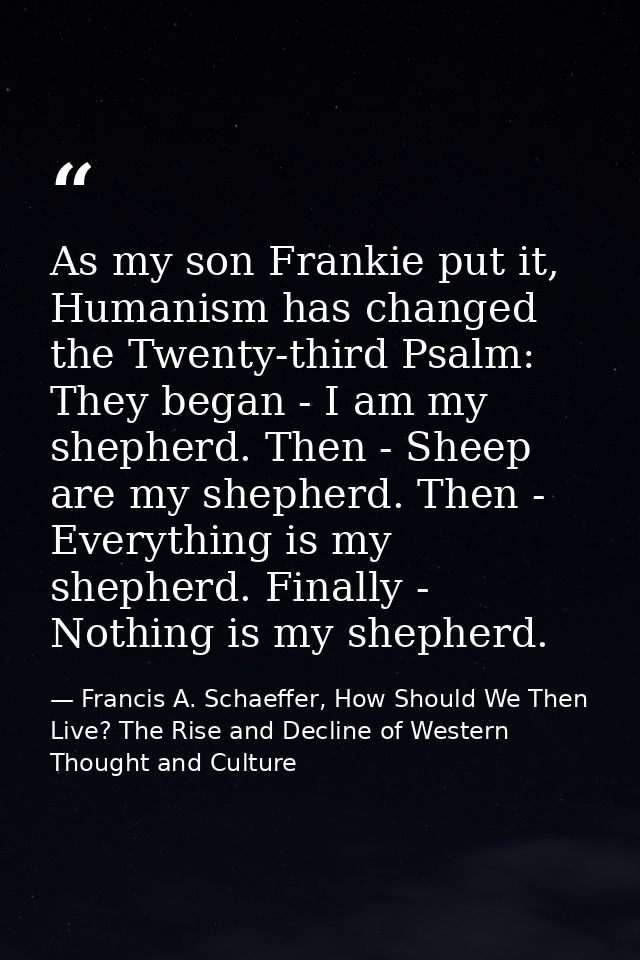As my son Frankie put it, Humanism has changed the Twenty-third Psalm: They began - I am my shepherd. Then - Sheep are m — Francis A. Schaeffer, How Should We Then Live? The Rise and Decline of Western Thought and Culture