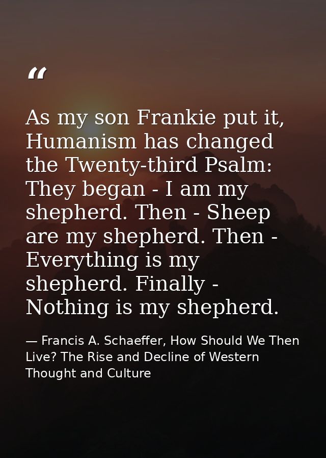As my son Frankie put it, Humanism has changed the Twenty-third Psalm: They began - I am my shepherd. Then - Sheep are m — Francis A. Schaeffer, How Should We Then Live? The Rise and Decline of Western Thought and Culture