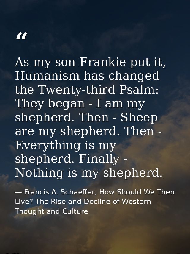 As my son Frankie put it, Humanism has changed the Twenty-third Psalm: They began - I am my shepherd. Then - Sheep are m — Francis A. Schaeffer, How Should We Then Live? The Rise and Decline of Western Thought and Culture