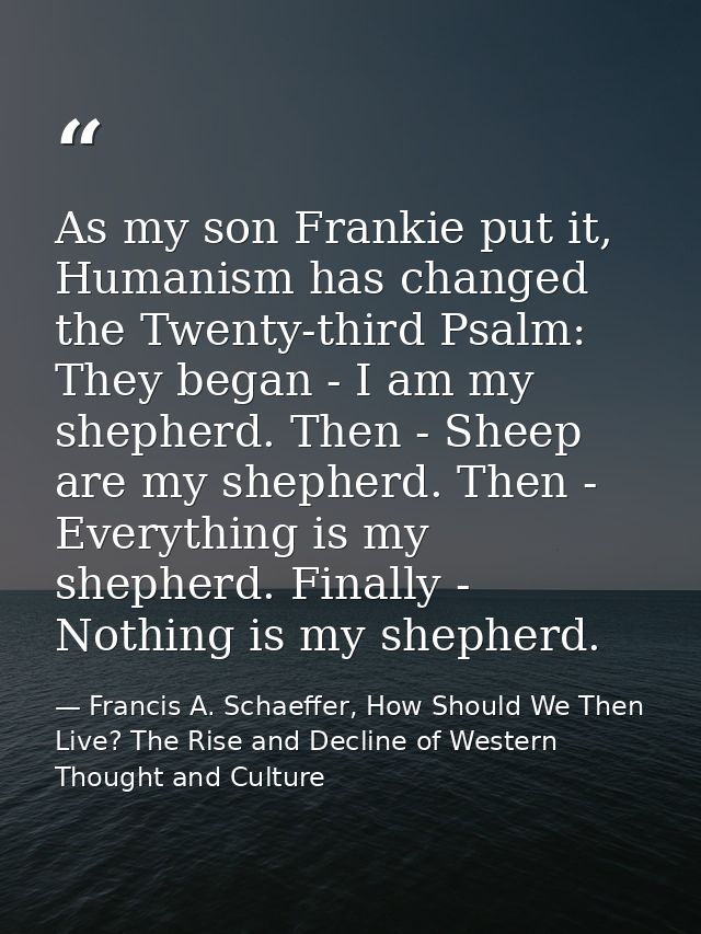 As my son Frankie put it, Humanism has changed the Twenty-third Psalm: They began - I am my shepherd. Then - Sheep are m — Francis A. Schaeffer, How Should We Then Live? The Rise and Decline of Western Thought and Culture