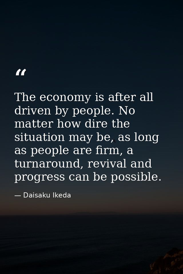 The economy is after all driven by people. No matter how dire the situation may be, as long as people are firm, a turnar — Daisaku Ikeda