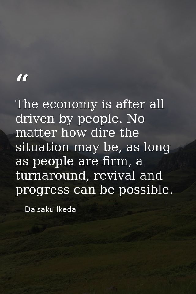 The economy is after all driven by people. No matter how dire the situation may be, as long as people are firm, a turnar — Daisaku Ikeda