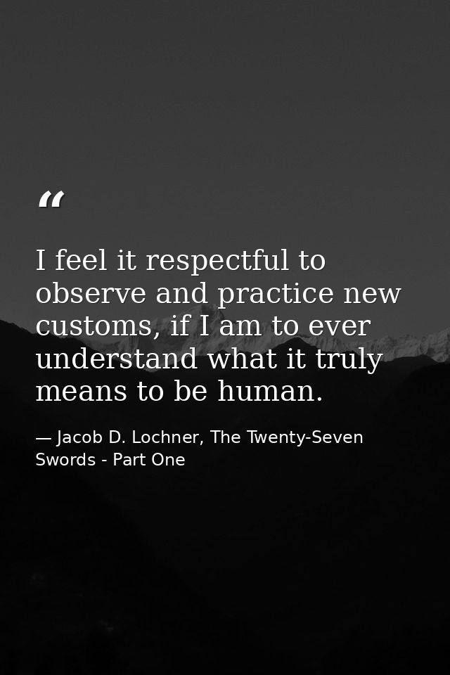 I feel it respectful to observe and practice new customs, if I am to ever understand what it truly means to be human. — Jacob D. Lochner, The Twenty-Seven Swords - Part One