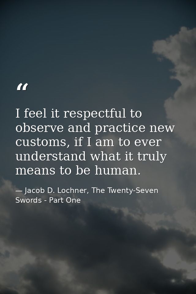 I feel it respectful to observe and practice new customs, if I am to ever understand what it truly means to be human. — Jacob D. Lochner, The Twenty-Seven Swords - Part One
