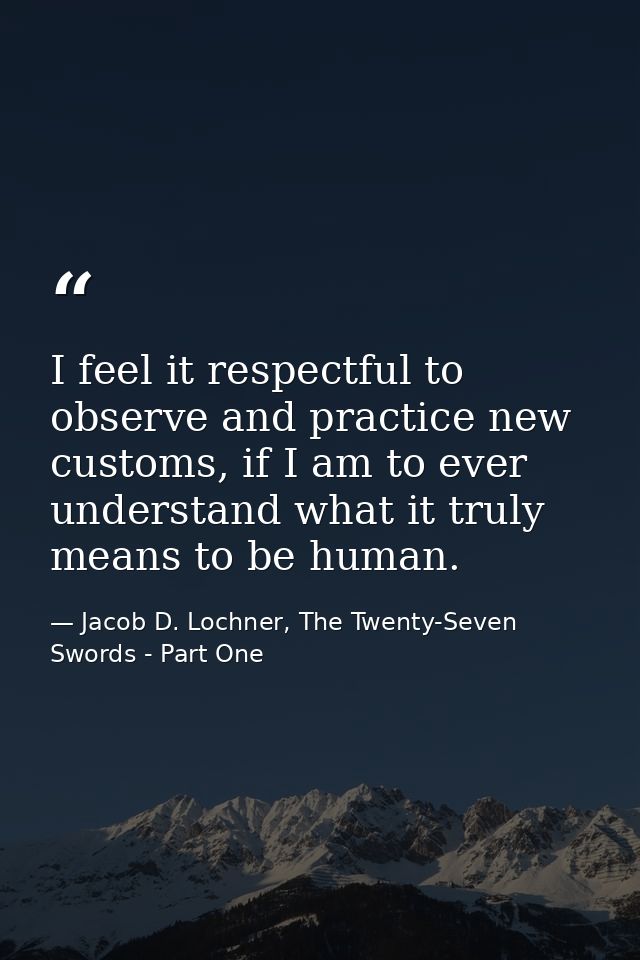 I feel it respectful to observe and practice new customs, if I am to ever understand what it truly means to be human. — Jacob D. Lochner, The Twenty-Seven Swords - Part One