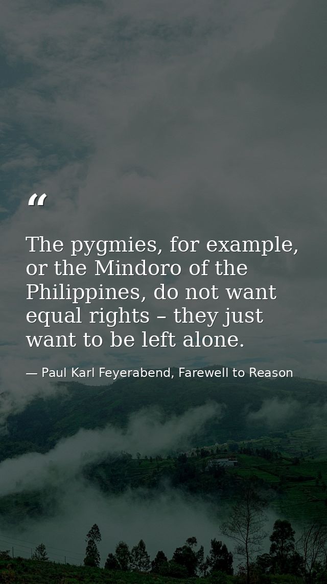 The pygmies, for example, or the Mindoro of the Philippines, do not want equal rights – they just want to be left alone. — Paul Karl Feyerabend, Farewell to Reason