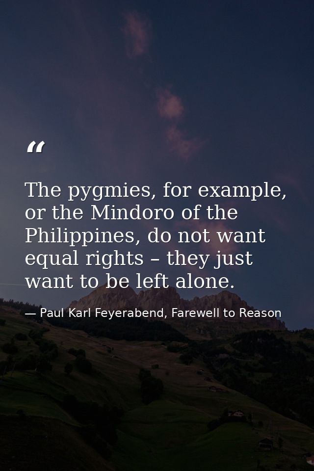 The pygmies, for example, or the Mindoro of the Philippines, do not want equal rights – they just want to be left alone. — Paul Karl Feyerabend, Farewell to Reason
