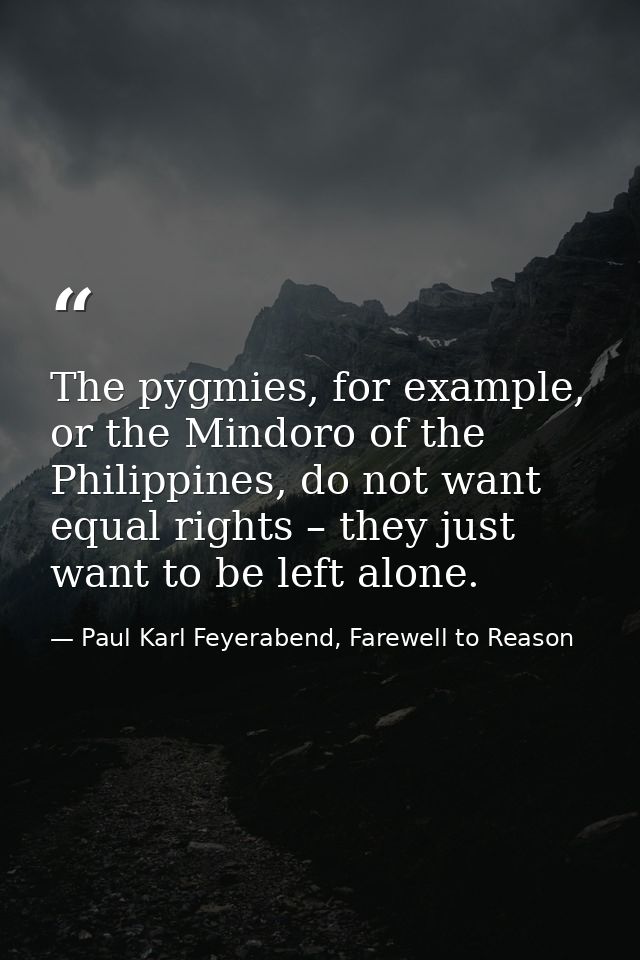 The pygmies, for example, or the Mindoro of the Philippines, do not want equal rights – they just want to be left alone. — Paul Karl Feyerabend, Farewell to Reason