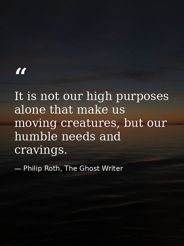 It is not our high purposes alone that make us moving creatures, but our humble needs and cravings. — Philip Roth, The Ghost Writer