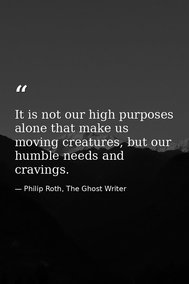 It is not our high purposes alone that make us moving creatures, but our humble needs and cravings. — Philip Roth, The Ghost Writer