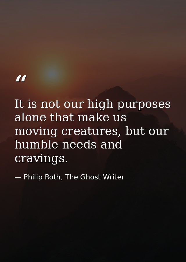It is not our high purposes alone that make us moving creatures, but our humble needs and cravings. — Philip Roth, The Ghost Writer
