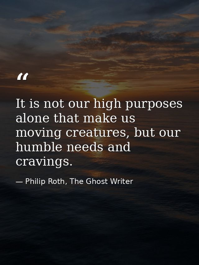 It is not our high purposes alone that make us moving creatures, but our humble needs and cravings. — Philip Roth, The Ghost Writer