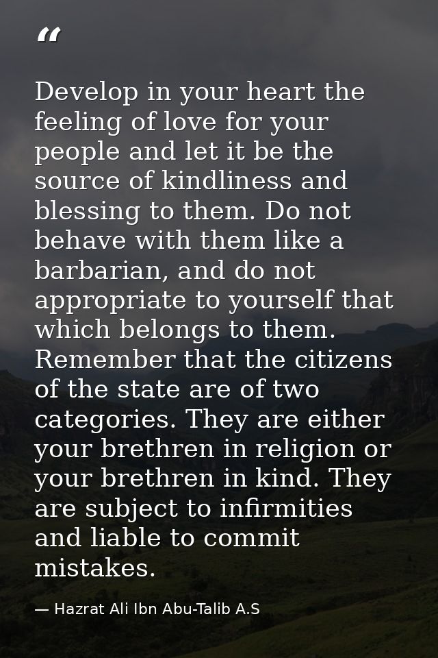 Develop in your heart the feeling of love for your people and let it be the source of kindliness and blessing to them. D — Hazrat Ali Ibn Abu-Talib A.S