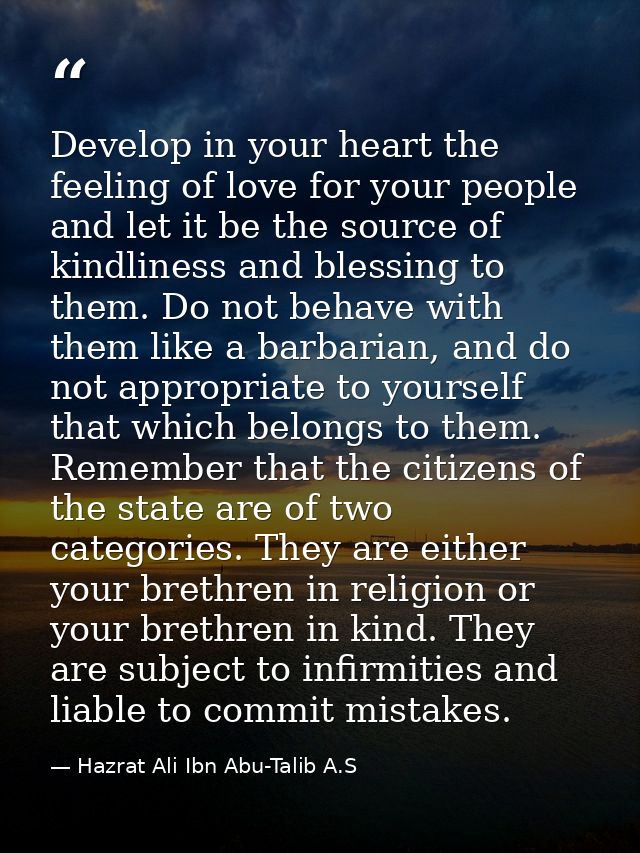 Develop in your heart the feeling of love for your people and let it be the source of kindliness and blessing to them. D — Hazrat Ali Ibn Abu-Talib A.S
