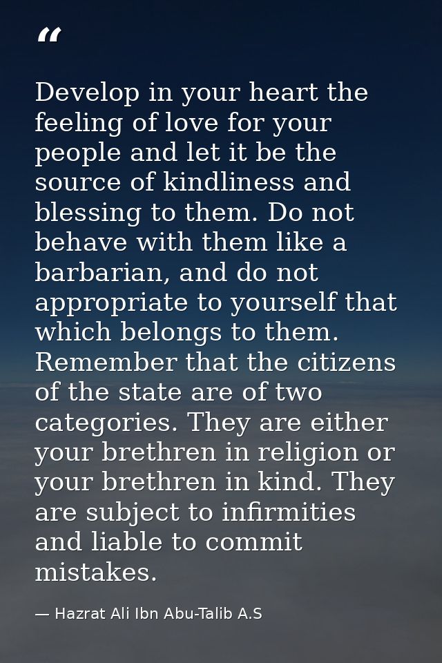 Develop in your heart the feeling of love for your people and let it be the source of kindliness and blessing to them. D — Hazrat Ali Ibn Abu-Talib A.S