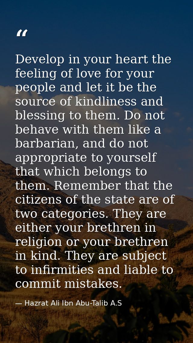 Develop in your heart the feeling of love for your people and let it be the source of kindliness and blessing to them. D — Hazrat Ali Ibn Abu-Talib A.S