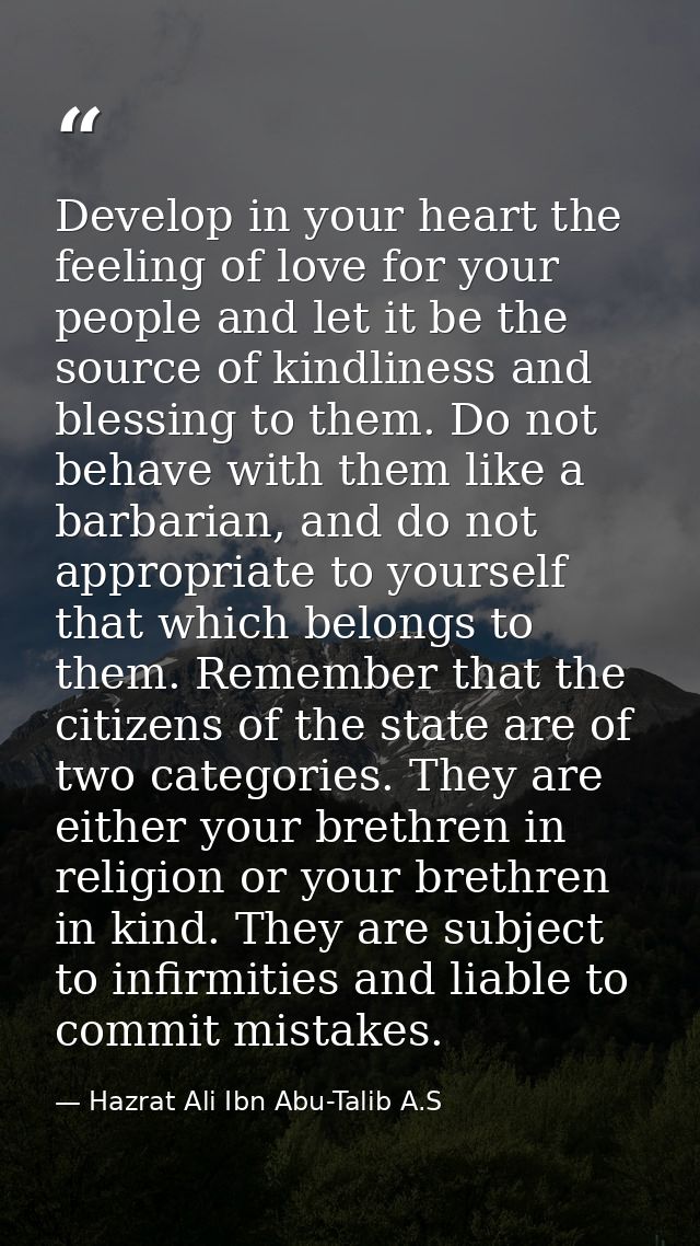 Develop in your heart the feeling of love for your people and let it be the source of kindliness and blessing to them. D — Hazrat Ali Ibn Abu-Talib A.S