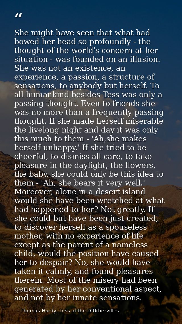 She might have seen that what had bowed her head so profoundly - the thought of the world's concern at her situation - w — Thomas Hardy, Tess of the D'Urbervilles