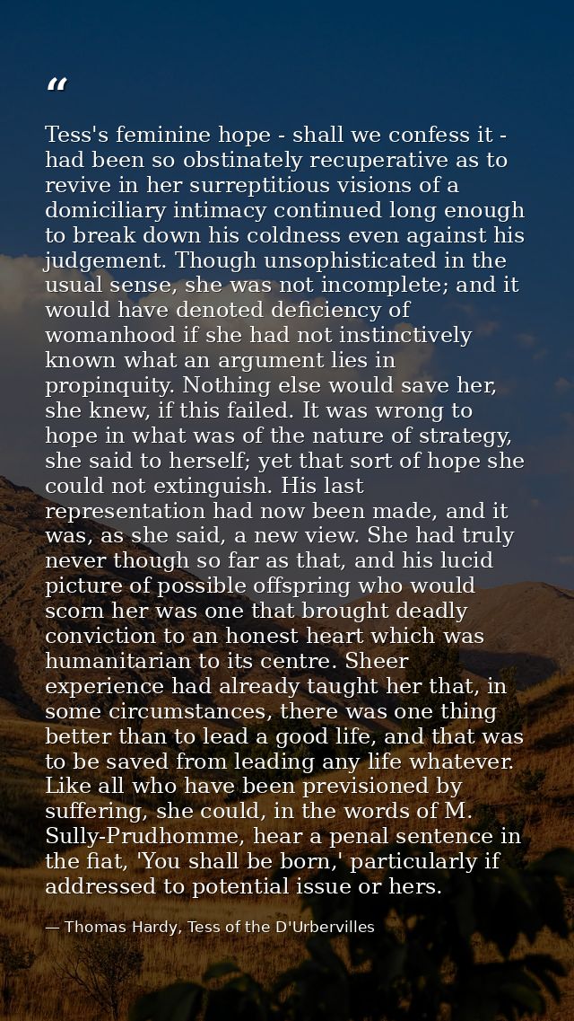Tess's feminine hope - shall we confess it - had been so obstinately recuperative as to revive in her surreptitious visi — Thomas Hardy, Tess of the D'Urbervilles