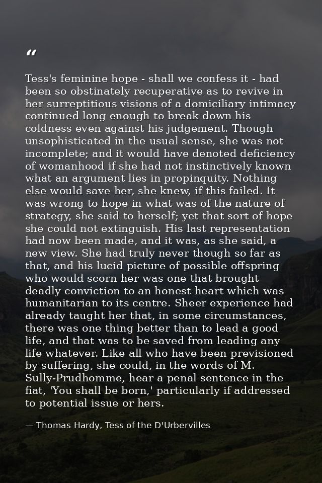 Tess's feminine hope - shall we confess it - had been so obstinately recuperative as to revive in her surreptitious visi — Thomas Hardy, Tess of the D'Urbervilles