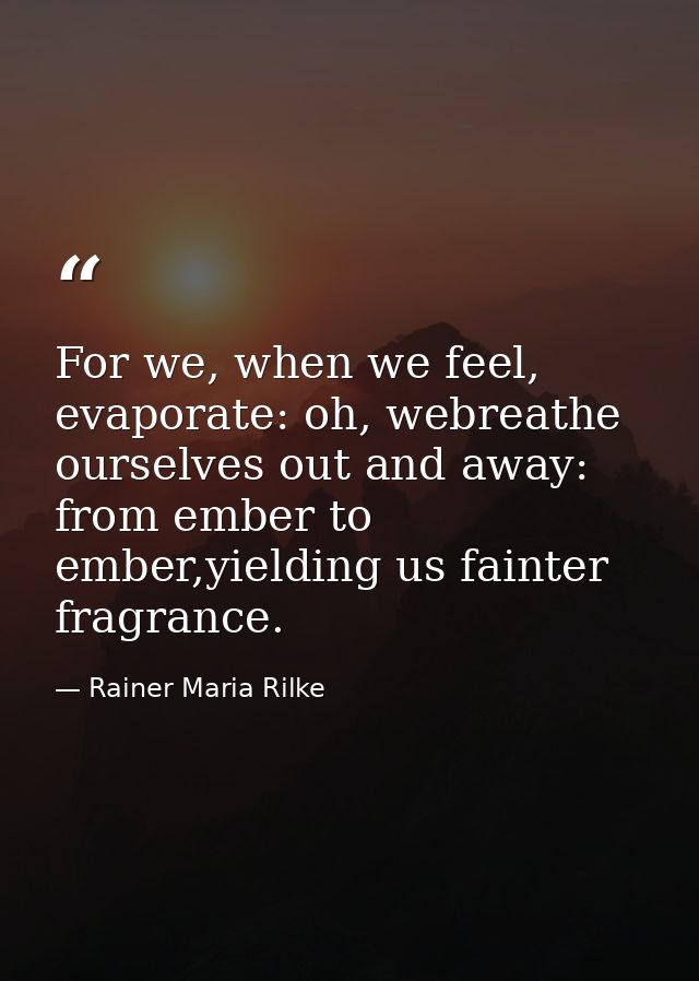 For we, when we feel, evaporate: oh, webreathe ourselves out and away: from ember to ember,yielding us fainter fragrance — Rainer Maria Rilke