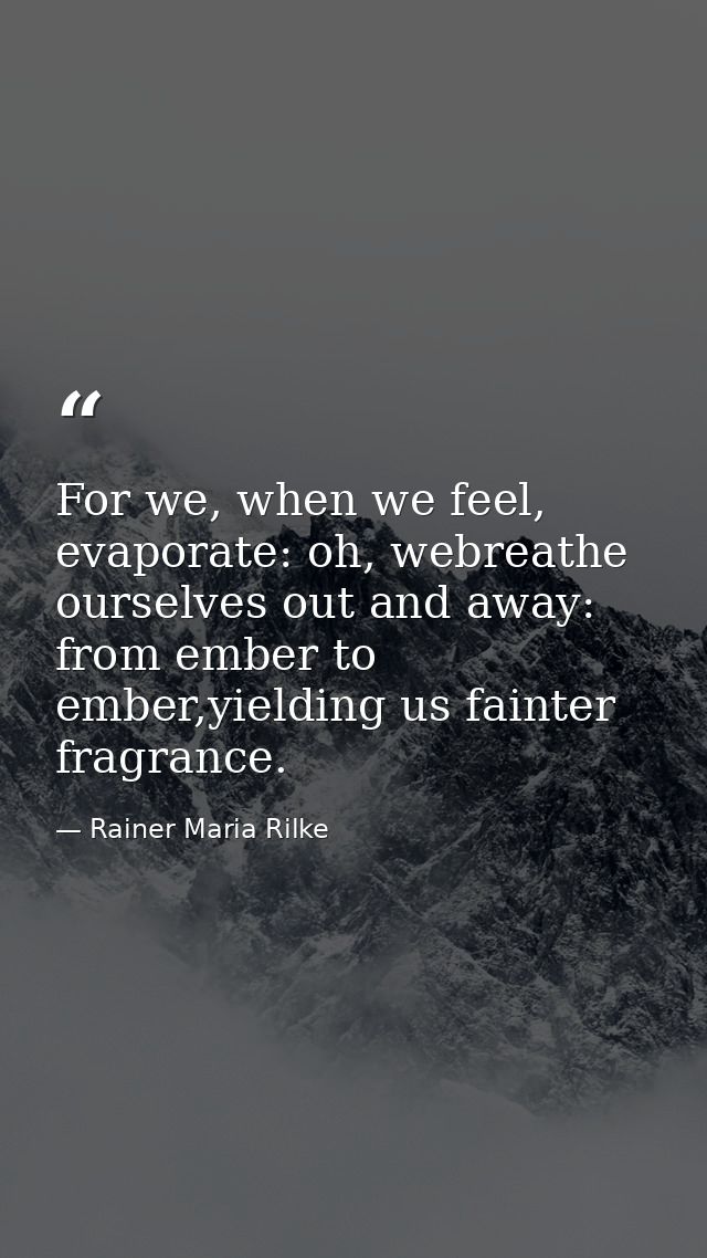 For we, when we feel, evaporate: oh, webreathe ourselves out and away: from ember to ember,yielding us fainter fragrance — Rainer Maria Rilke