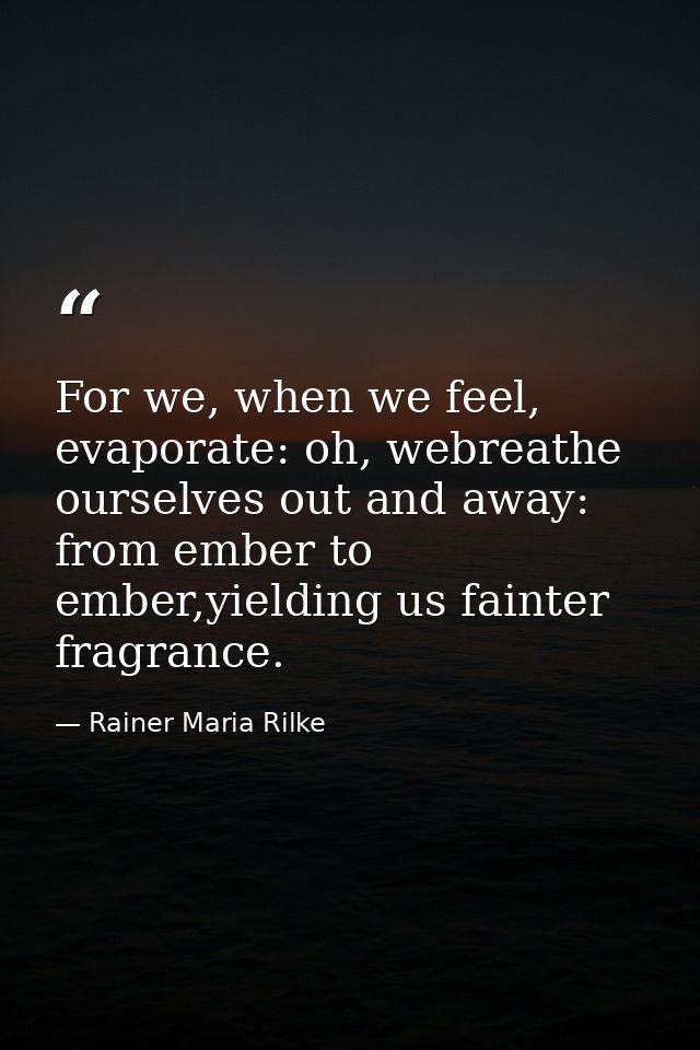 For we, when we feel, evaporate: oh, webreathe ourselves out and away: from ember to ember,yielding us fainter fragrance — Rainer Maria Rilke