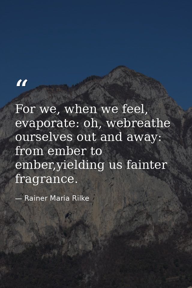 For we, when we feel, evaporate: oh, webreathe ourselves out and away: from ember to ember,yielding us fainter fragrance — Rainer Maria Rilke