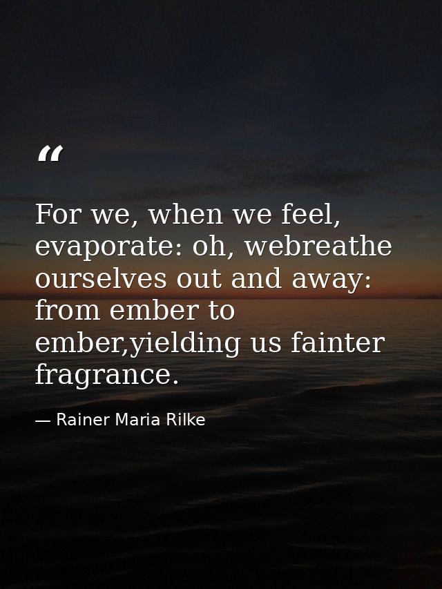 For we, when we feel, evaporate: oh, webreathe ourselves out and away: from ember to ember,yielding us fainter fragrance — Rainer Maria Rilke