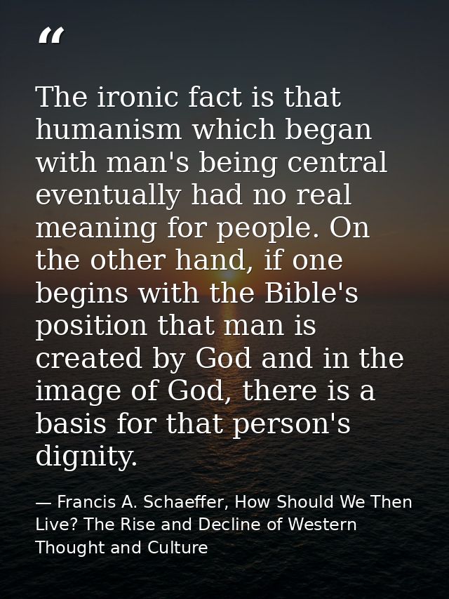 The ironic fact is that humanism which began with man's being central eventually had no real meaning for people. On the  — Francis A. Schaeffer, How Should We Then Live? The Rise and Decline of Western Thought and Culture