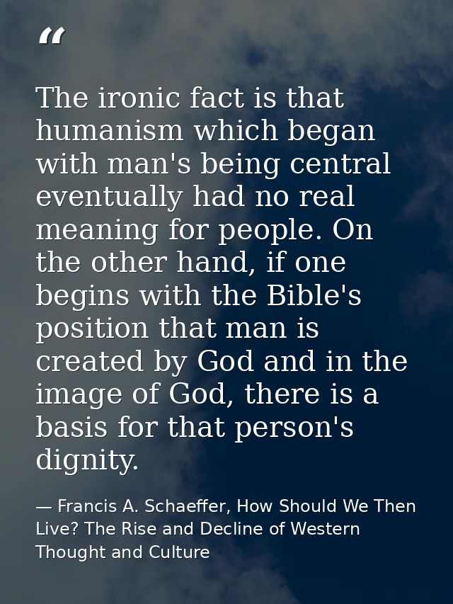 The ironic fact is that humanism which began with man's being central eventually had no real meaning for people. On the  — Francis A. Schaeffer, How Should We Then Live? The Rise and Decline of Western Thought and Culture