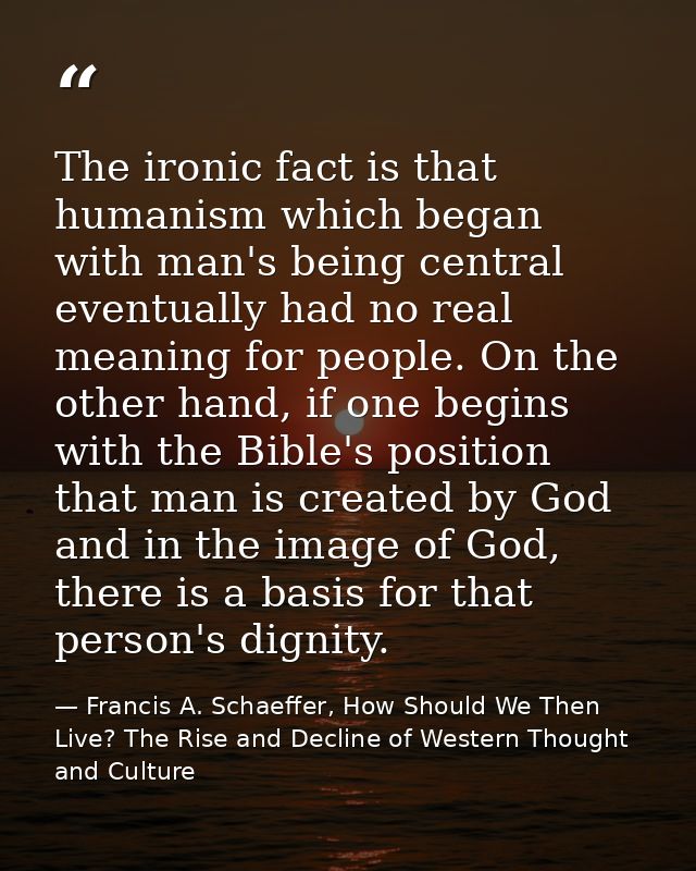 The ironic fact is that humanism which began with man's being central eventually had no real meaning for people. On the  — Francis A. Schaeffer, How Should We Then Live? The Rise and Decline of Western Thought and Culture