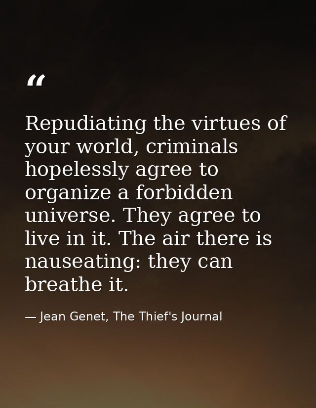 Repudiating the virtues of your world, criminals hopelessly agree to organize a forbidden universe. They agree to live i — Jean Genet, The Thief's Journal